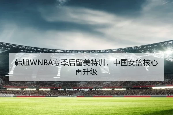 韩旭WNBA赛季后留美特训，中国女篮核心再升级