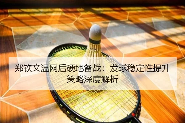 郑钦文温网后硬地备战：发球稳定性提升策略深度解析