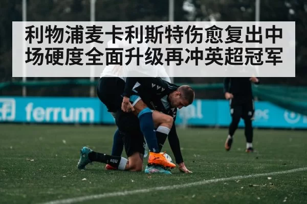 利物浦麦卡利斯特伤愈复出中场硬度全面升级再冲英超冠军