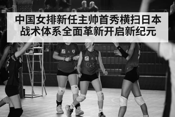 中国女排新任主帅首秀横扫日本 战术体系全面革新开启新纪元