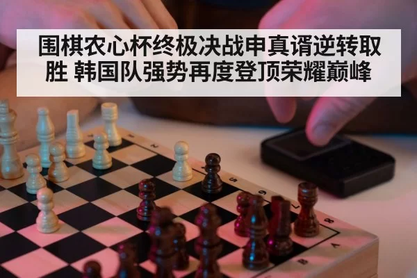 围棋农心杯终极决战申真谞逆转取胜 韩国队强势再度登顶荣耀巅峰