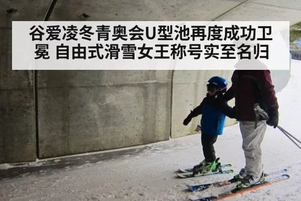 谷爱凌冬青奥会U型池再度成功卫冕 自由式滑雪女王称号实至名归