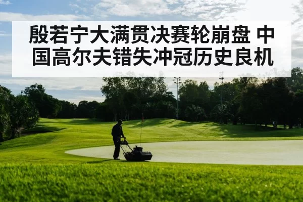 殷若宁大满贯决赛轮崩盘 中国高尔夫错失冲冠历史良机