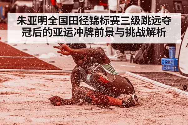 朱亚明全国田径锦标赛三级跳远夺冠后的亚运冲牌前景与挑战解析
